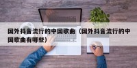 国外抖音流行的中国歌曲（国外抖音流行的中国歌曲有哪些）