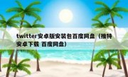 twitter安卓版安装包百度网盘（推特安卓下载 百度网盘）