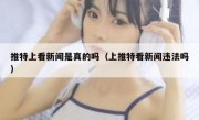 推特上看新闻是真的吗（上推特看新闻违法吗）