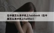 在中国怎么用手机上facebook（在中国怎么用手机上twitter）