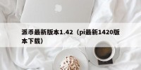 派币最新版本1.42（pi最新1420版本下载）