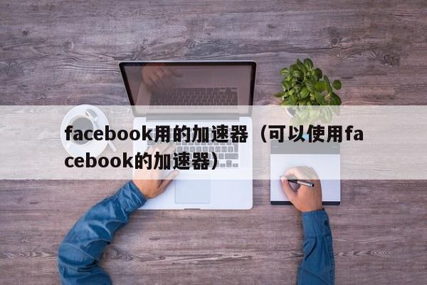 facebook用的加速器（可以使用facebook的加速器） 第1张
