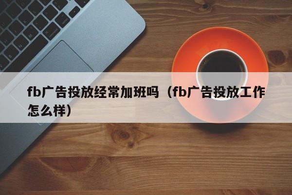 fb广告投放经常加班吗（fb广告投放工作怎么样） 第1张