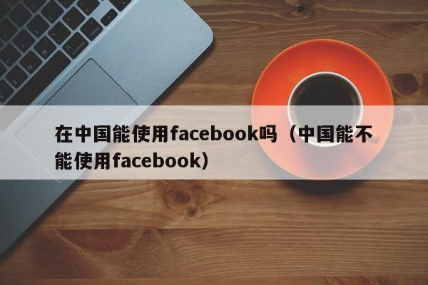 在中国能使用facebook吗（中国能不能使用facebook） 第1张