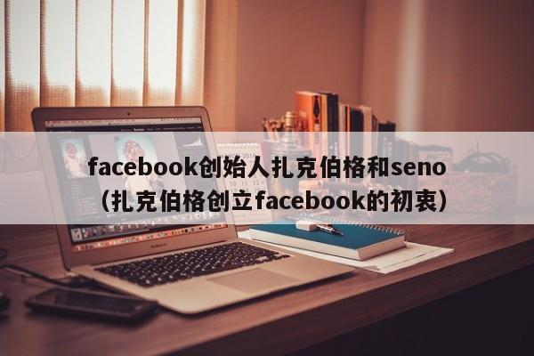facebook创始人扎克伯格和seno（扎克伯格创立facebook的初衷） 第1张
