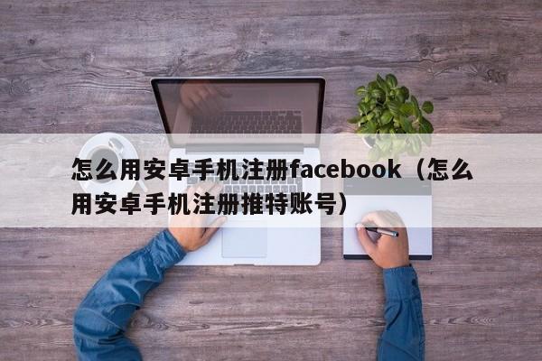 怎么用安卓手机注册facebook（怎么用安卓手机注册推特账号） 第1张