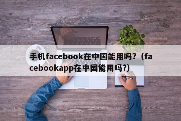 手机facebook在中国能用吗?（facebookapp在中国能用吗?） 第1张