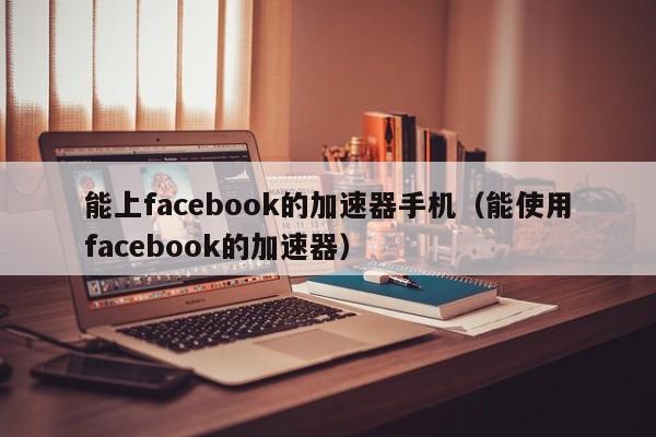 能上facebook的加速器手机（能使用facebook的加速器） 第1张