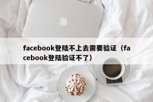 facebook登陆不上去需要验证(facebook登陆验证不了) 第1张 facebook登陆不上去需要验证(facebook登陆验证不了) 第1张