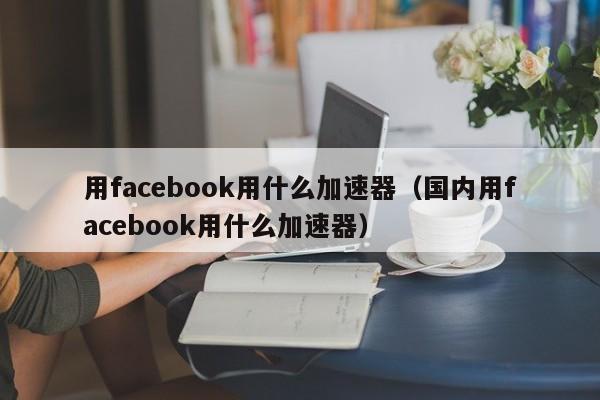 用facebook用什么加速器（国内用facebook用什么加速器） 第1张
