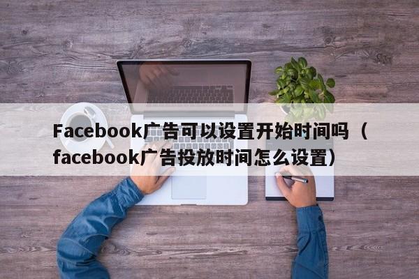 Facebook广告可以设置开始时间吗（facebook广告投放时间怎么设置） 第1张