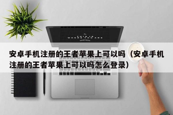 安卓手机注册的王者苹果上可以吗（安卓手机注册的王者苹果上可以吗怎么登录） 第1张