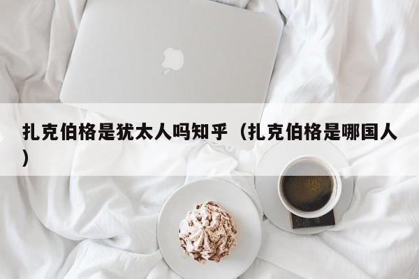 扎克伯格是犹太人吗知乎（扎克伯格是哪国人） 第1张