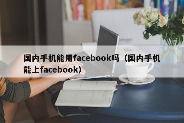 国内手机能用facebook吗（国内手机能上facebook） 第1张