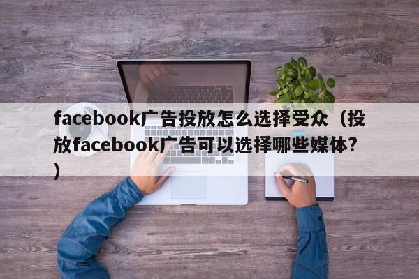 facebook广告投放怎么选择受众（投放facebook广告可以选择哪些媒体?） 第1张