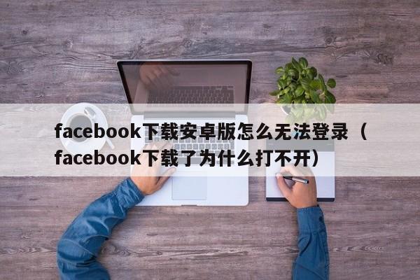 facebook下载安卓版怎么无法登录（facebook下载了为什么打不开） 第1张