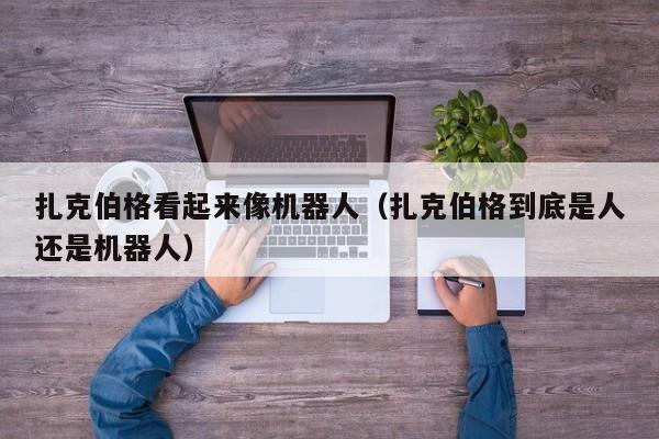 扎克伯格看起来像机器人（扎克伯格到底是人还是机器人） 第1张