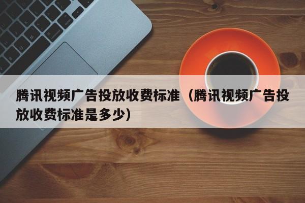 腾讯视频广告投放收费标准（腾讯视频广告投放收费标准是多少） 第1张