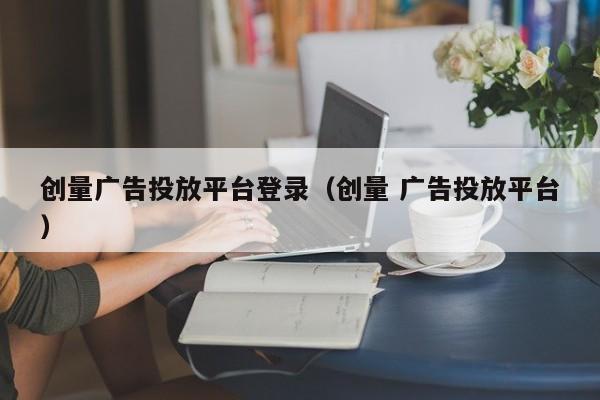 创量广告投放平台登录（创量 广告投放平台） 第1张