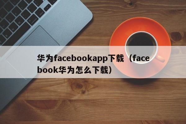 华为facebookapp下载（facebook华为怎么下载） 第1张