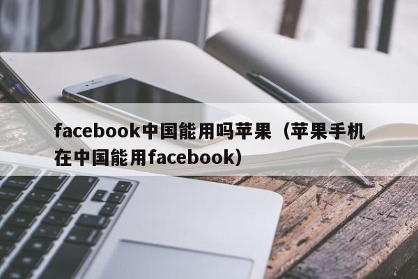 facebook中国能用吗苹果（苹果手机在中国能用facebook） 第1张