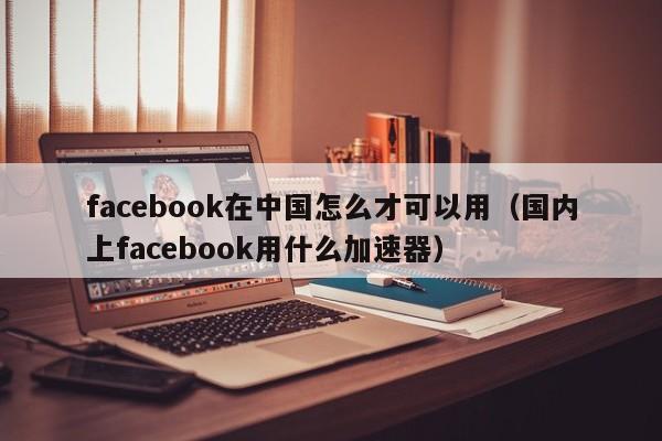 facebook在中国怎么才可以用（国内上facebook用什么加速器） 第1张