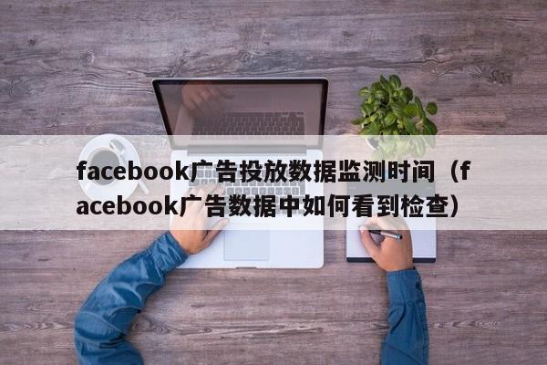 facebook广告投放数据监测时间（facebook广告数据中如何看到检查） 第1张