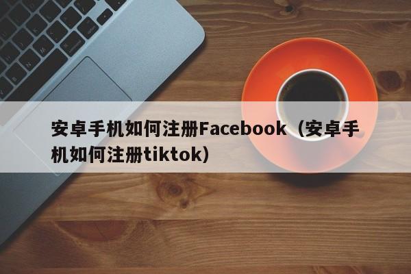 安卓手机如何注册Facebook（安卓手机如何注册tiktok） 第1张