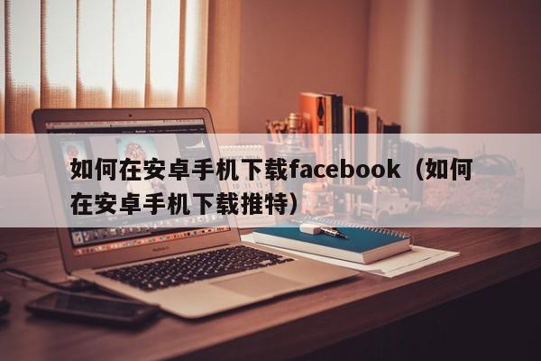 如何在安卓手机下载facebook（如何在安卓手机下载推特） 第1张
