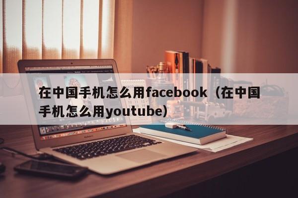 在中国手机怎么用facebook（在中国手机怎么用youtube） 第1张