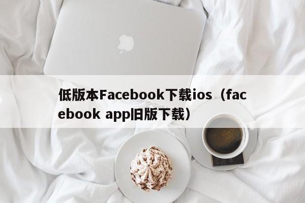 低版本Facebook下载ios（facebook app旧版下载） 第1张