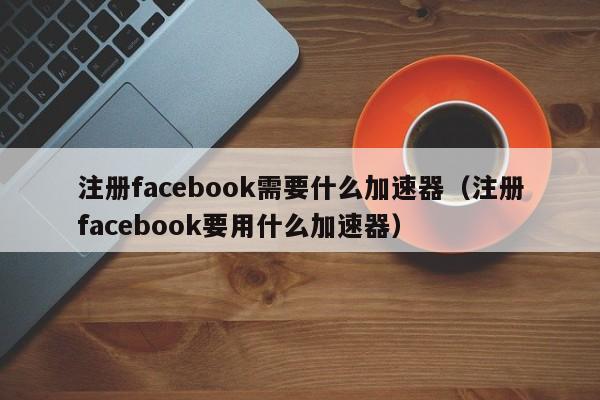 注册facebook需要什么加速器（注册facebook要用什么加速器） 第1张
