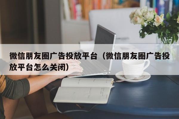 微信朋友圈广告投放平台（微信朋友圈广告投放平台怎么关闭） 第1张