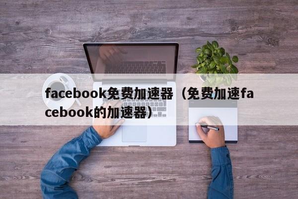 facebook免费加速器（免费加速facebook的加速器） 第1张