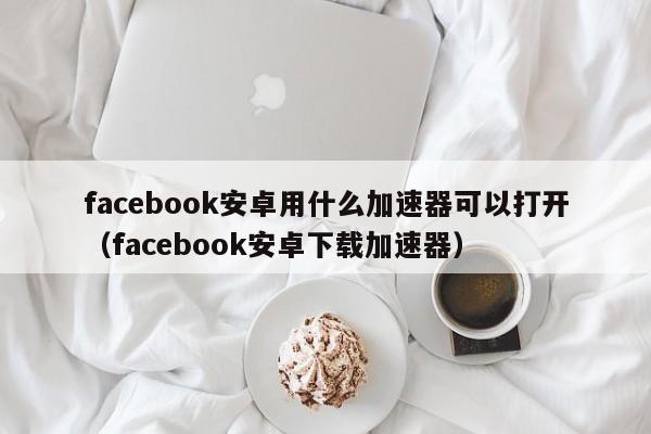 facebook安卓用什么加速器可以打开（facebook安卓下载加速器） 第1张