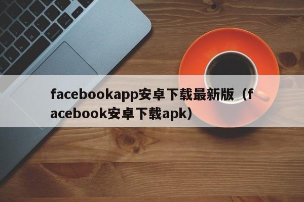facebookapp安卓下载最新版（facebook安卓下载apk） 第1张