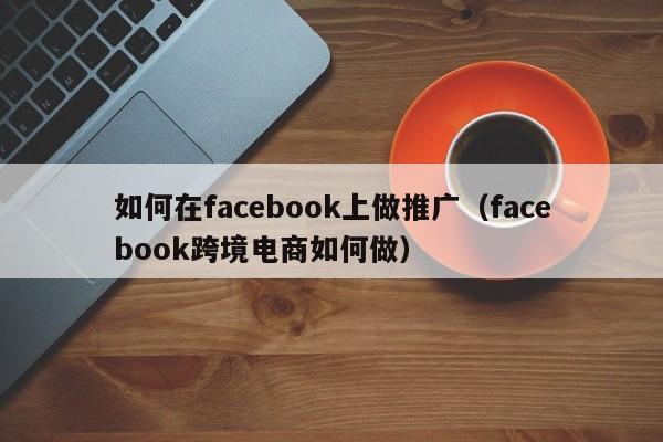 如何在facebook上做推广（facebook跨境电商如何做） 第1张