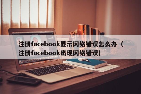 注册facebook显示网络错误怎么办（注册facebook出现网络错误） 第1张