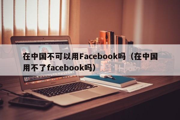 在中国不可以用Facebook吗（在中国用不了facebook吗） 第1张
