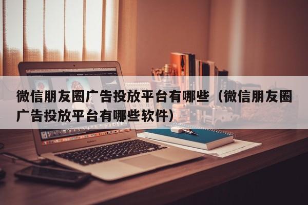 微信朋友圈广告投放平台有哪些（微信朋友圈广告投放平台有哪些软件） 第1张