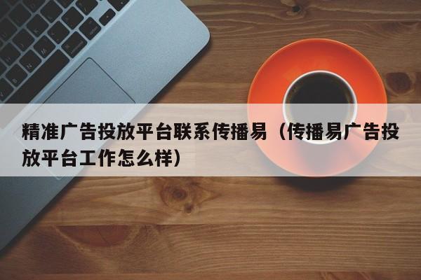 精准广告投放平台联系传播易（传播易广告投放平台工作怎么样） 第1张