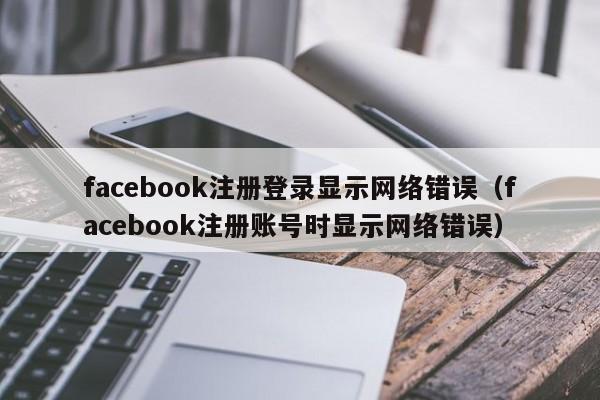 facebook注册登录显示网络错误（facebook注册账号时显示网络错误） 第1张