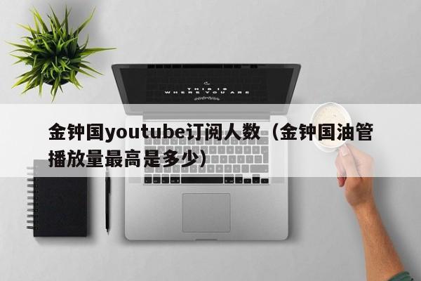 金钟国youtube订阅人数（金钟国油管播放量最高是多少） 第1张