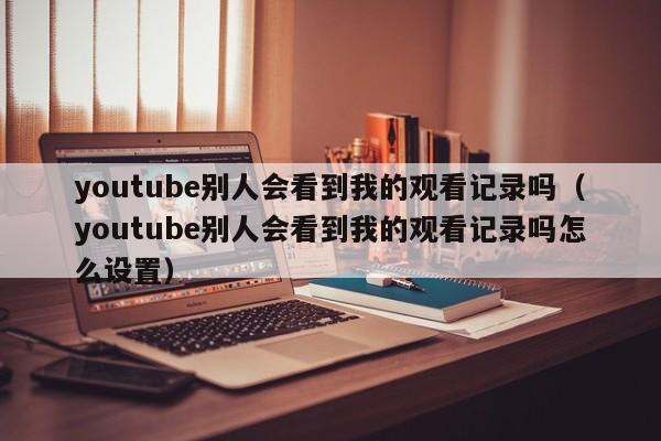 youtube别人会看到我的观看记录吗（youtube别人会看到我的观看记录吗怎么设置） 第1张