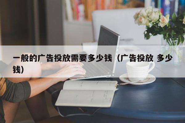 一般的广告投放需要多少钱（广告投放 多少钱） 第1张