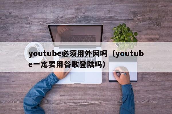youtube必须用外网吗（youtube一定要用谷歌登陆吗） 第1张