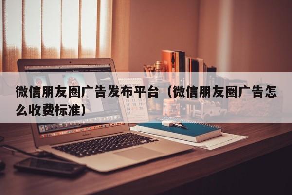 微信朋友圈广告发布平台（微信朋友圈广告怎么收费标准） 第1张