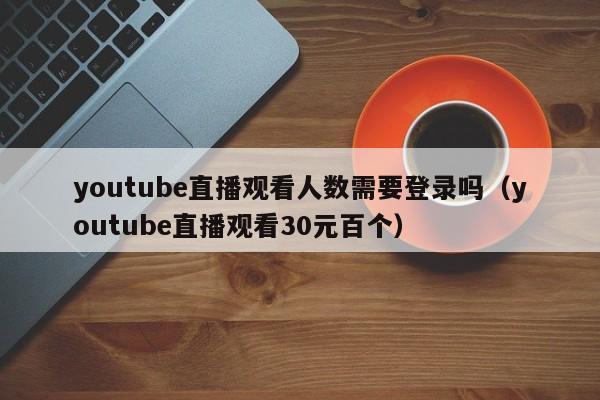 youtube直播观看人数需要登录吗（youtube直播观看30元百个） 第1张
