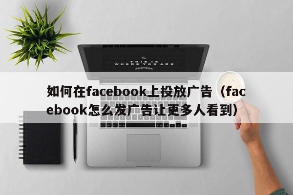 如何在facebook上投放广告（facebook怎么发广告让更多人看到） 第1张