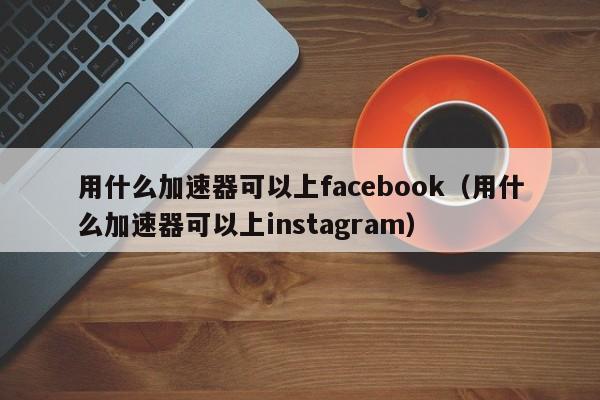 用什么加速器可以上facebook（用什么加速器可以上instagram） 第1张
